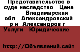 Представительство в суде наследство › Цена ­ 100 - Владимирская обл., Александровский р-н, Александров г. Услуги » Юридические   